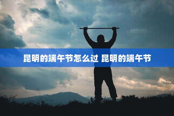 昆明的端午节怎么过 昆明的端午节