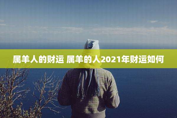 属羊人的财运 属羊的人2021年财运如何