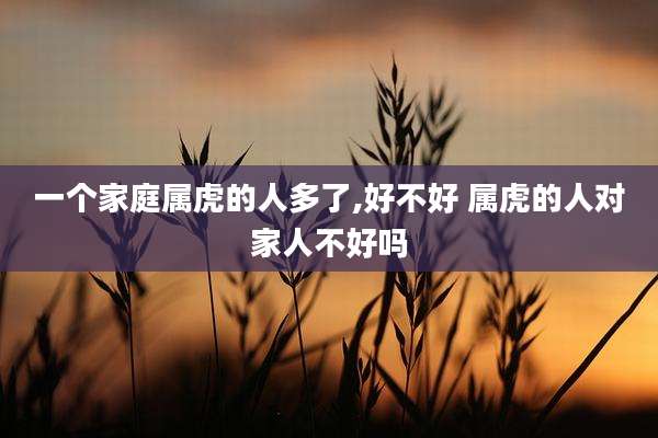 一个家庭属虎的人多了,好不好 属虎的人对家人不好吗