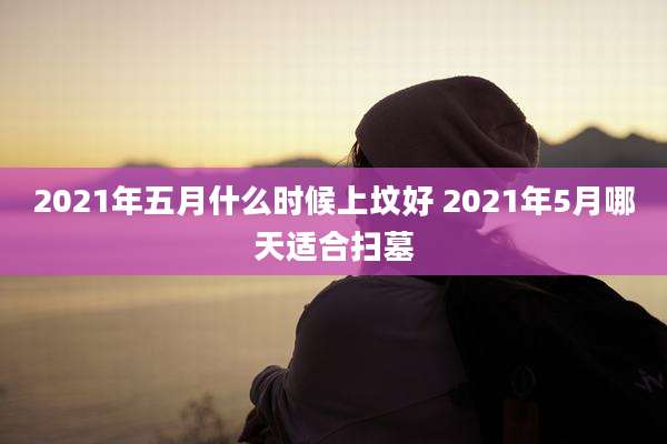 2021年五月什么时候上坟好 2021年5月哪天适合扫墓