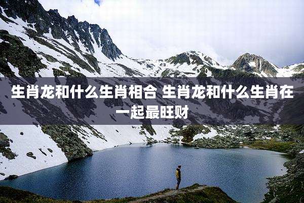 生肖龙和什么生肖相合 生肖龙和什么生肖在一起最旺财
