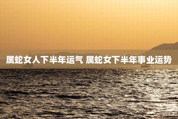 属蛇女人下半年运气 属蛇女下半年事业运势