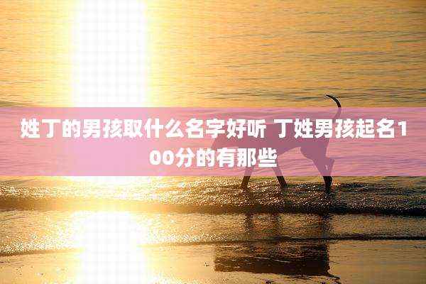姓丁的男孩取什么名字好听 丁姓男孩起名100分的有那些