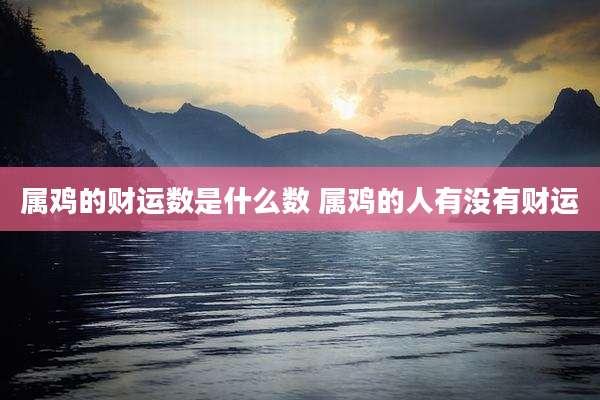 属鸡的财运数是什么数 属鸡的人有没有财运