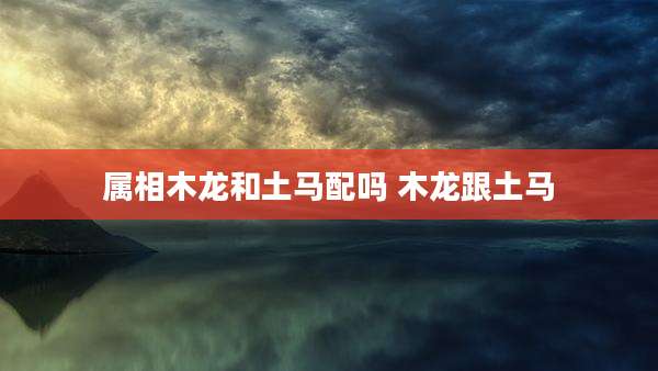属相木龙和土马配吗 木龙跟土马