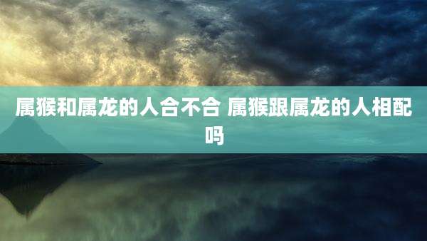 属猴和属龙的人合不合 属猴跟属龙的人相配吗