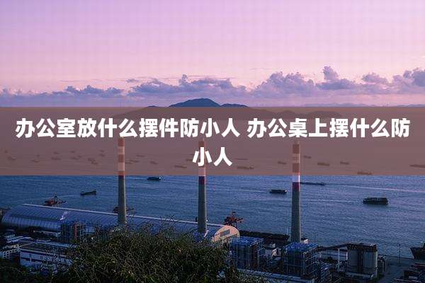 办公室放什么摆件防小人 办公桌上摆什么防小人