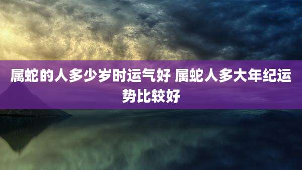 属蛇的人多少岁时运气好 属蛇人多大年纪运势比较好