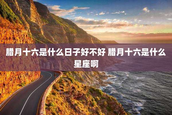 腊月十六是什么日子好不好 腊月十六是什么星座啊