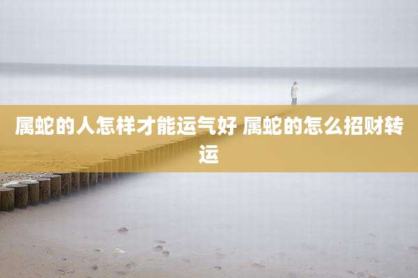 属蛇的人怎样才能运气好 属蛇的怎么招财转运