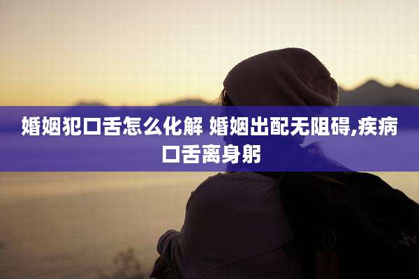 婚姻犯口舌怎么化解 婚姻出配无阻碍,疾病口舌离身躬