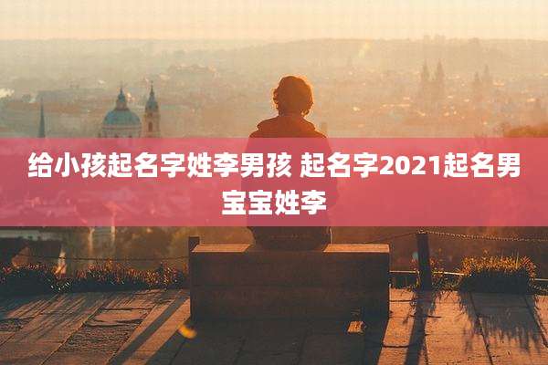 给小孩起名字姓李男孩 起名字2021起名男宝宝姓李