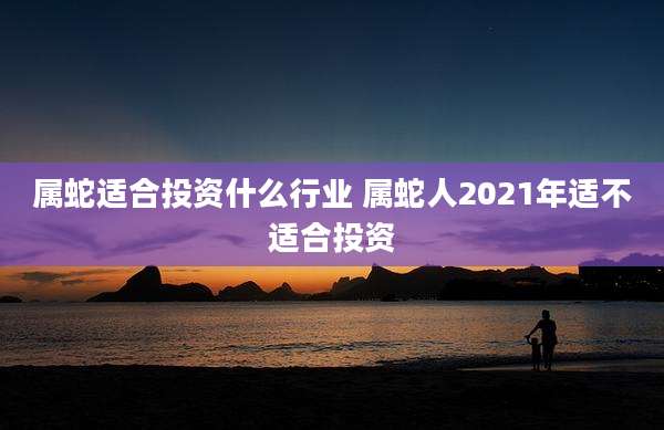 属蛇适合投资什么行业 属蛇人2021年适不适合投资