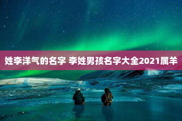 姓李洋气的名字 李姓男孩名字大全2021属羊