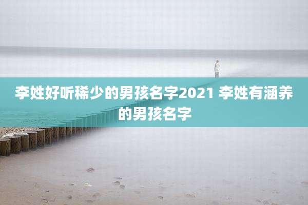 李姓好听稀少的男孩名字2021 李姓有涵养的男孩名字