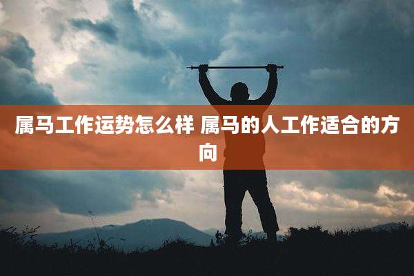 属马工作运势怎么样 属马的人工作适合的方向