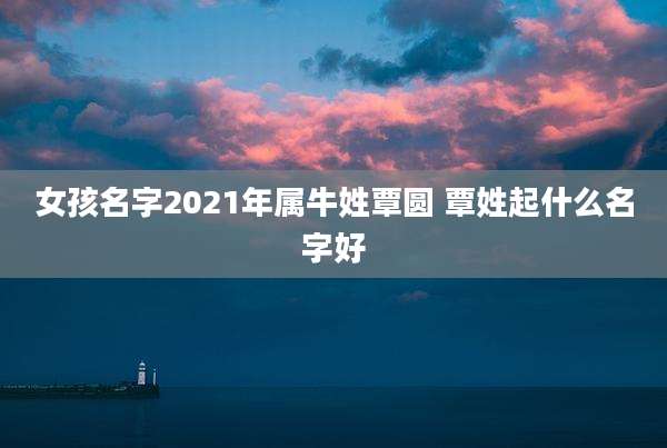 女孩名字2021年属牛姓覃圆 覃姓起什么名字好