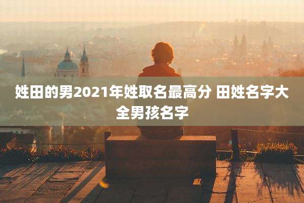 姓田的男2021年姓取名最高分 田姓名字大全男孩名字