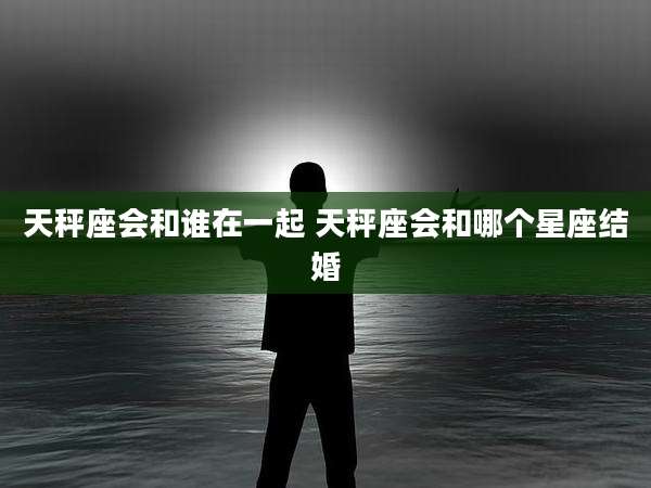 天秤座会和谁在一起 天秤座会和哪个星座结婚
