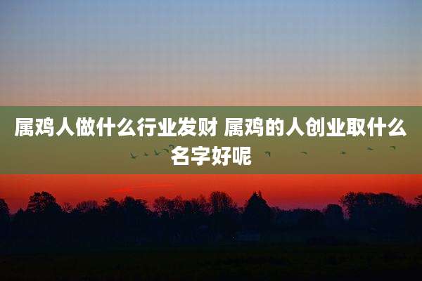 属鸡人做什么行业发财 属鸡的人创业取什么名字好呢