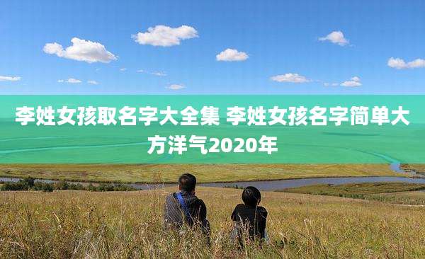 李姓女孩取名字大全集 李姓女孩名字简单大方洋气2020年