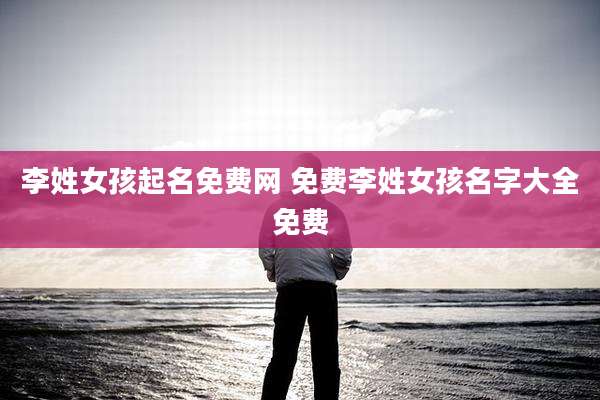 李姓女孩起名免费网 免费李姓女孩名字大全免费
