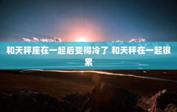 和天秤座在一起后变得冷了 和天秤在一起很累