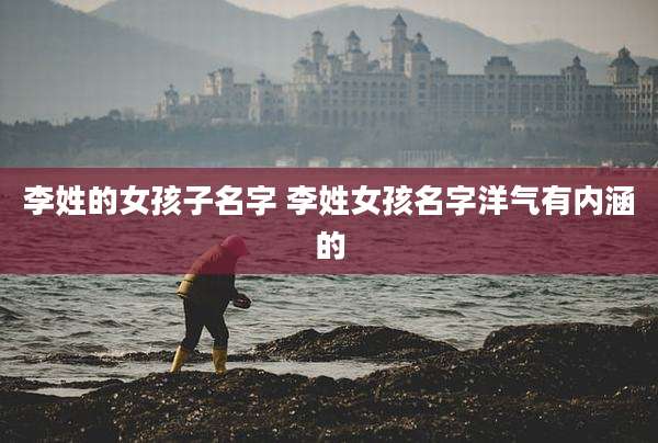 李姓的女孩子名字 李姓女孩名字洋气有内涵的