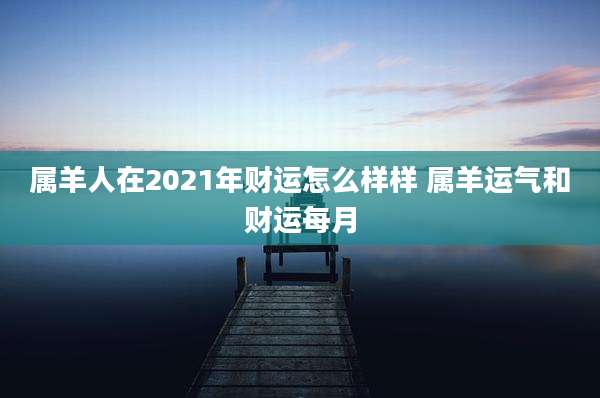 属羊人在2021年财运怎么样样 属羊运气和财运每月