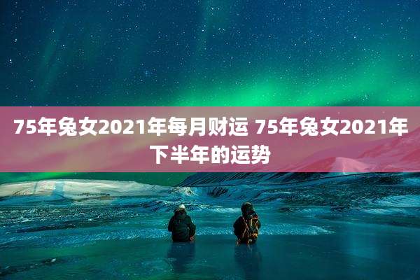 75年兔女2021年每月财运 75年兔女2021年下半年的运势