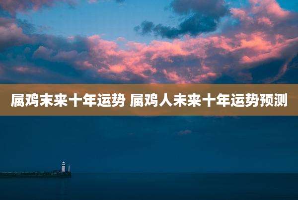 属鸡末来十年运势 属鸡人未来十年运势预测