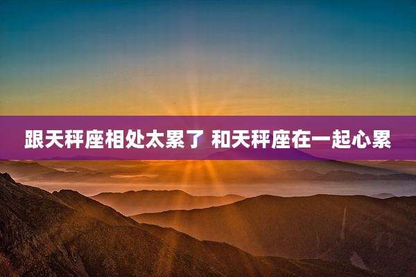 跟天秤座相处太累了 和天秤座在一起心累