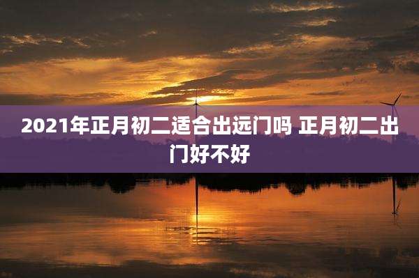 2021年正月初二适合出远门吗 正月初二出门好不好