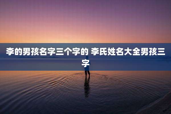 李的男孩名字三个字的 李氏姓名大全男孩三字