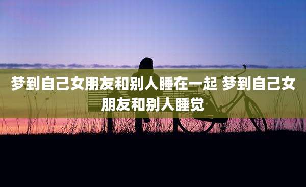 梦到自己女朋友和别人睡在一起 梦到自己女朋友和别人睡觉