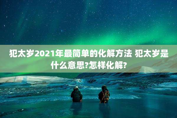 犯太岁2021年最简单的化解方法 犯太岁是什么意思?怎样化解?