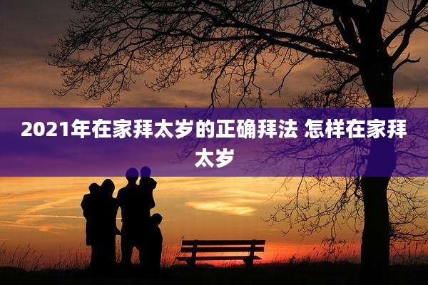 2021年在家拜太岁的正确拜法 怎样在家拜太岁