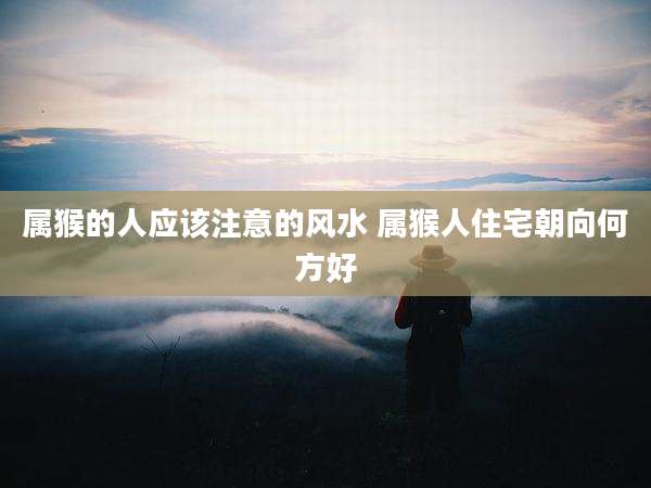 属猴的人应该注意的风水 属猴人住宅朝向何方好