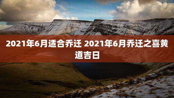 2021年6月适合乔迁 2021年6月乔迁之喜黄道吉日