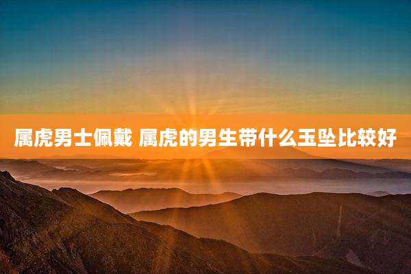 属虎男士佩戴 属虎的男生带什么玉坠比较好