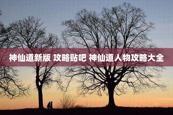 神仙道新版 攻略贴吧 神仙道人物攻略大全