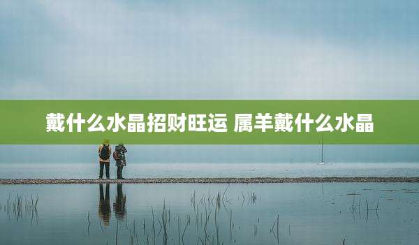 戴什么水晶招财旺运 属羊戴什么水晶