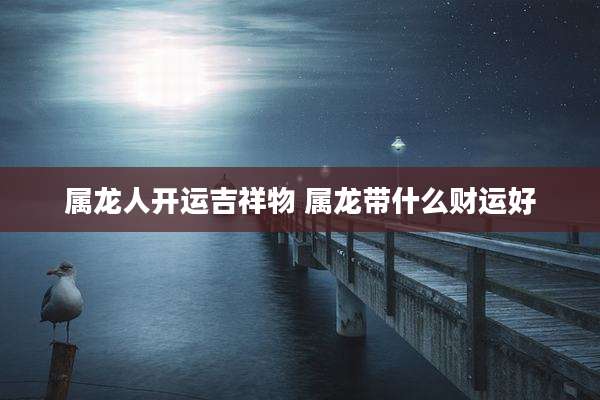 属龙人开运吉祥物 属龙带什么财运好