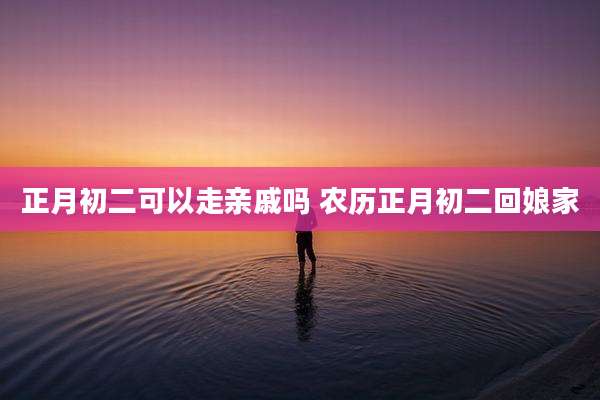 正月初二可以走亲戚吗 农历正月初二回娘家
