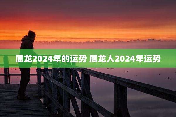 属龙2024年的运势 属龙人2024年运势