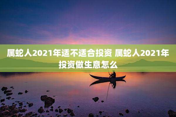 属蛇人2021年适不适合投资 属蛇人2021年投资做生意怎么