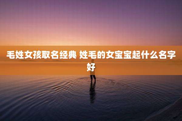 毛姓女孩取名经典 姓毛的女宝宝起什么名字好
