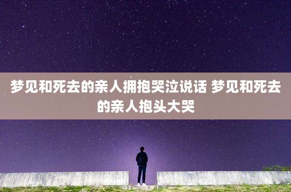 梦见和死去的亲人拥抱哭泣说话 梦见和死去的亲人抱头大哭