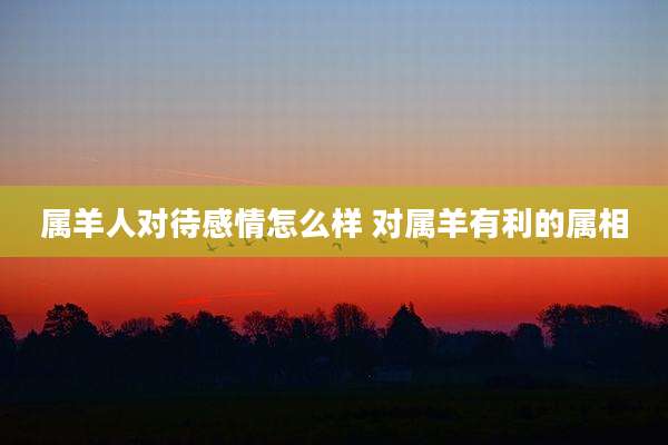 属羊人对待感情怎么样 对属羊有利的属相