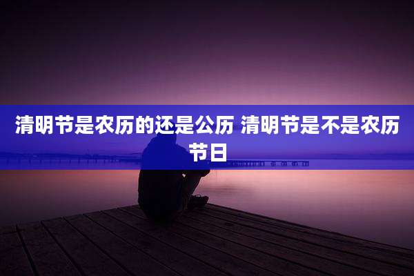 清明节是农历的还是公历 清明节是不是农历节日